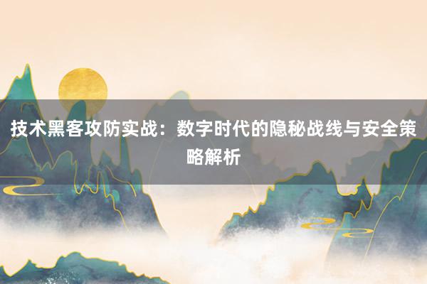 技术黑客攻防实战：数字时代的隐秘战线与安全策略解析