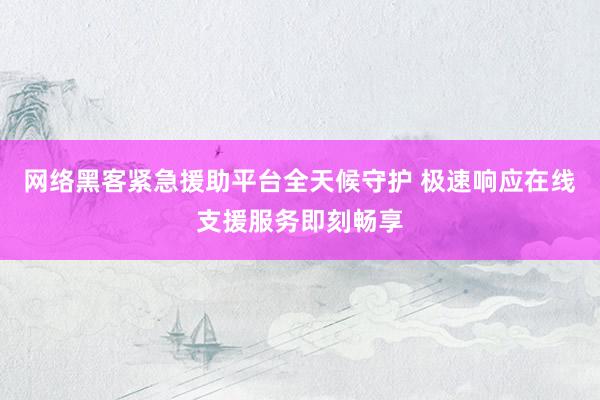 网络黑客紧急援助平台全天候守护 极速响应在线支援服务即刻畅享