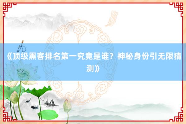 《顶级黑客排名第一究竟是谁？神秘身份引无限猜测》